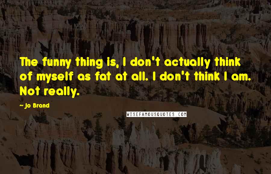 Jo Brand Quotes: The funny thing is, I don't actually think of myself as fat at all. I don't think I am. Not really.