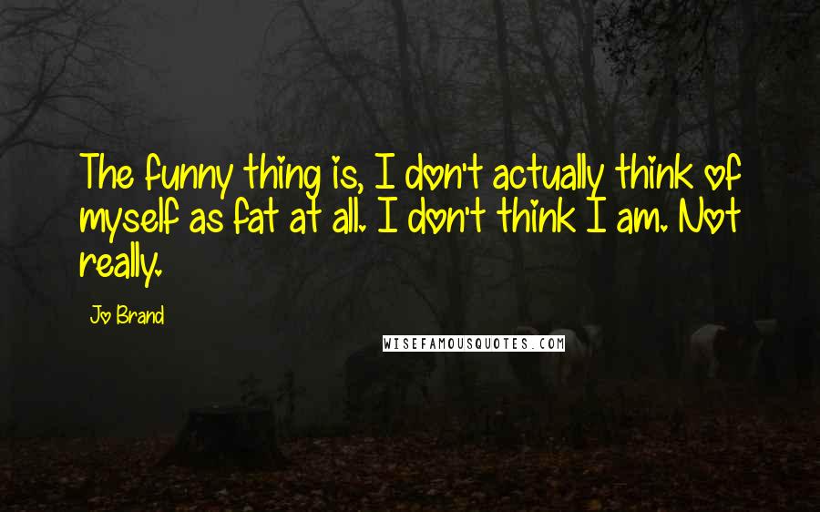 Jo Brand Quotes: The funny thing is, I don't actually think of myself as fat at all. I don't think I am. Not really.