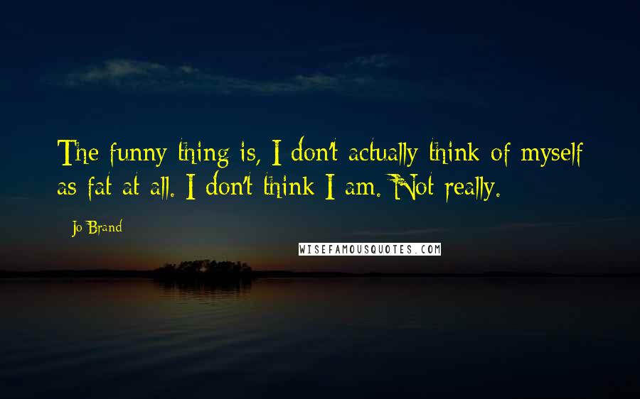 Jo Brand Quotes: The funny thing is, I don't actually think of myself as fat at all. I don't think I am. Not really.