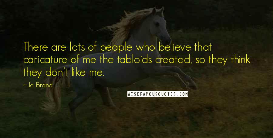 Jo Brand Quotes: There are lots of people who believe that caricature of me the tabloids created, so they think they don't like me.