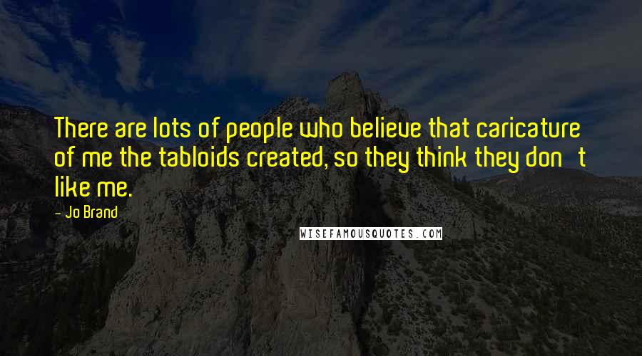 Jo Brand Quotes: There are lots of people who believe that caricature of me the tabloids created, so they think they don't like me.