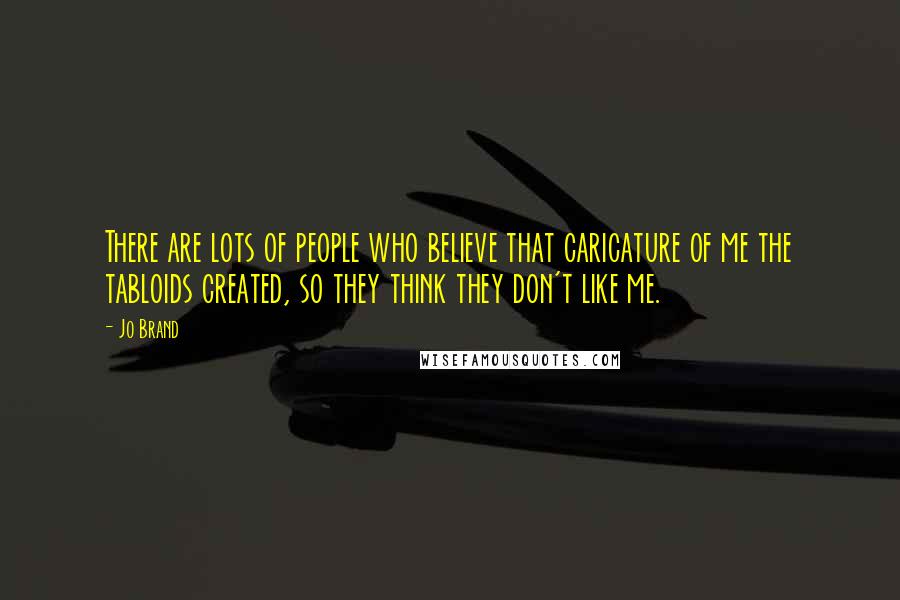 Jo Brand Quotes: There are lots of people who believe that caricature of me the tabloids created, so they think they don't like me.