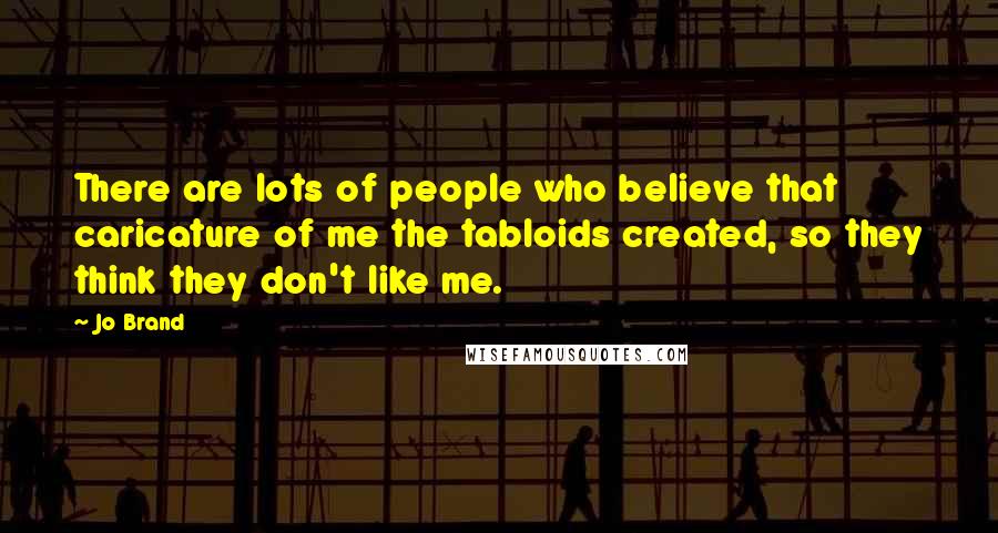 Jo Brand Quotes: There are lots of people who believe that caricature of me the tabloids created, so they think they don't like me.