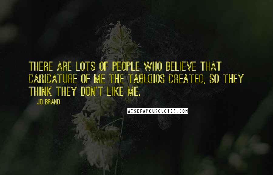 Jo Brand Quotes: There are lots of people who believe that caricature of me the tabloids created, so they think they don't like me.