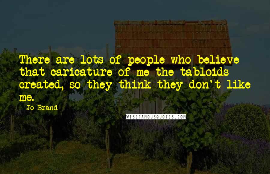 Jo Brand Quotes: There are lots of people who believe that caricature of me the tabloids created, so they think they don't like me.
