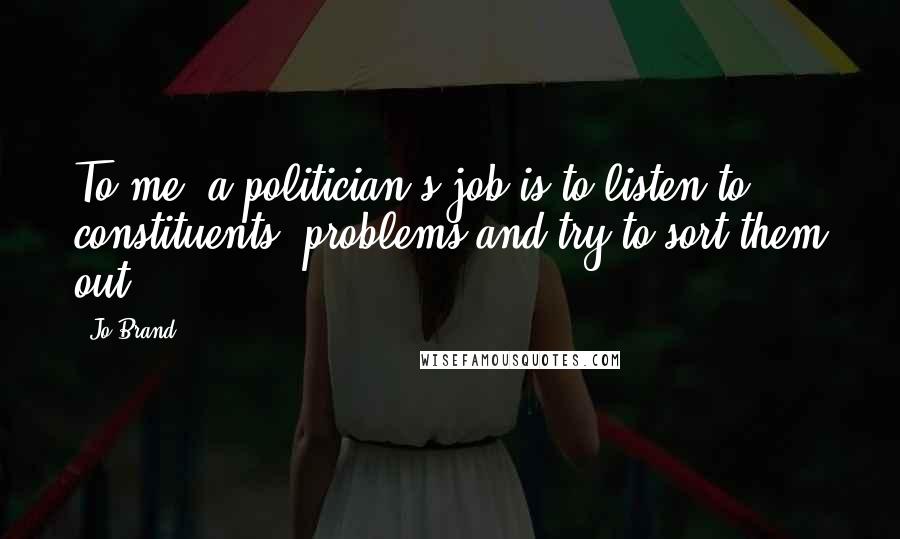 Jo Brand Quotes: To me, a politician's job is to listen to constituents' problems and try to sort them out.