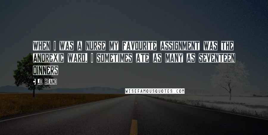 Jo Brand Quotes: When I was a nurse my favourite assignment was the anorexic ward. I sometimes ate as many as seventeen dinners