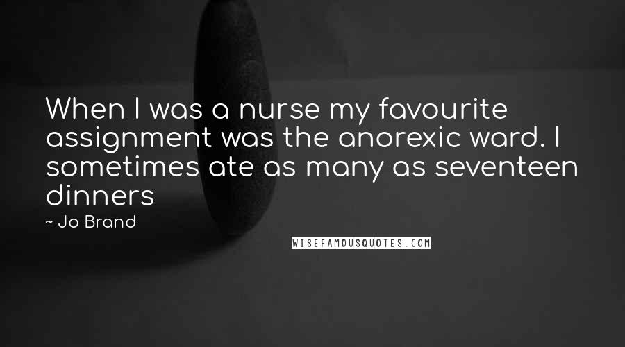 Jo Brand Quotes: When I was a nurse my favourite assignment was the anorexic ward. I sometimes ate as many as seventeen dinners