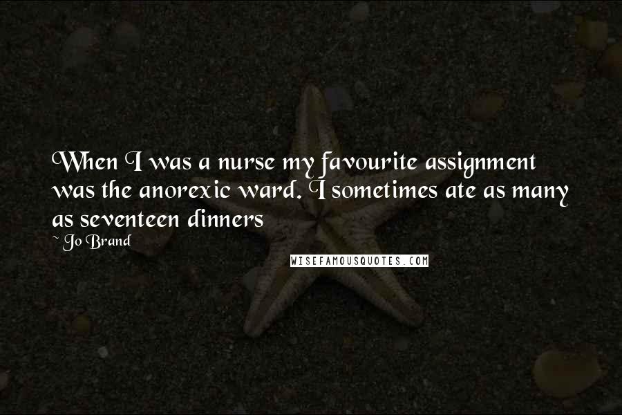 Jo Brand Quotes: When I was a nurse my favourite assignment was the anorexic ward. I sometimes ate as many as seventeen dinners