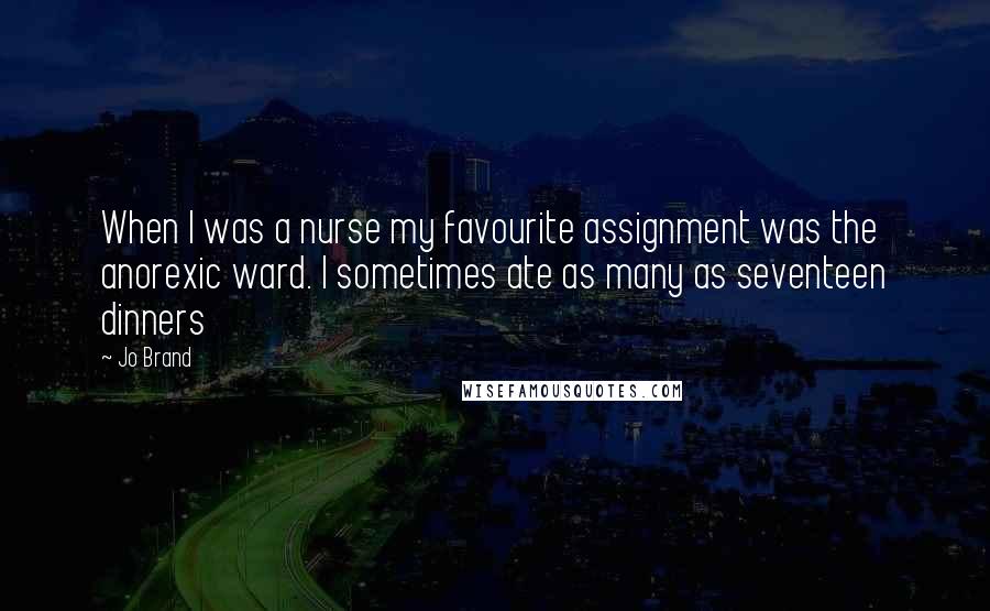 Jo Brand Quotes: When I was a nurse my favourite assignment was the anorexic ward. I sometimes ate as many as seventeen dinners