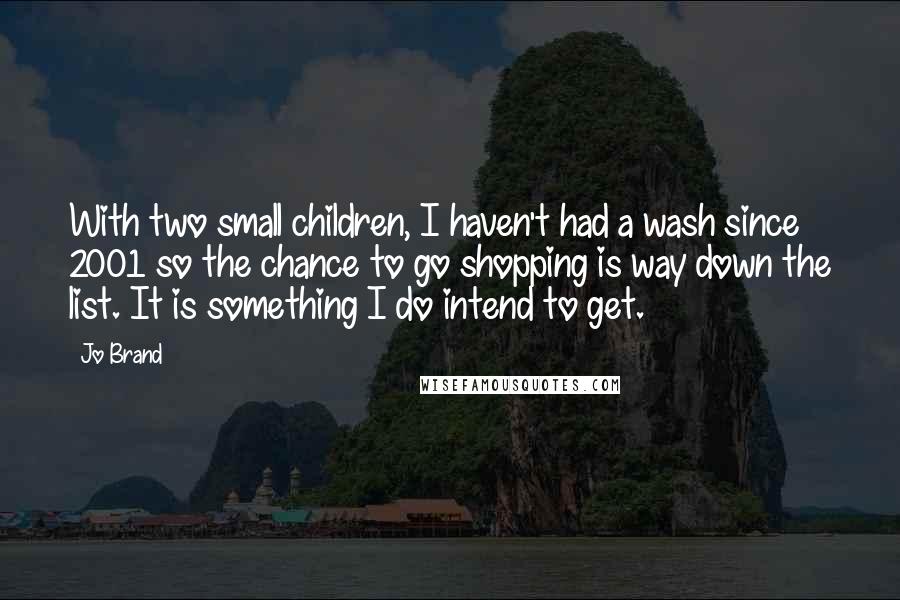 Jo Brand Quotes: With two small children, I haven't had a wash since 2001 so the chance to go shopping is way down the list. It is something I do intend to get.