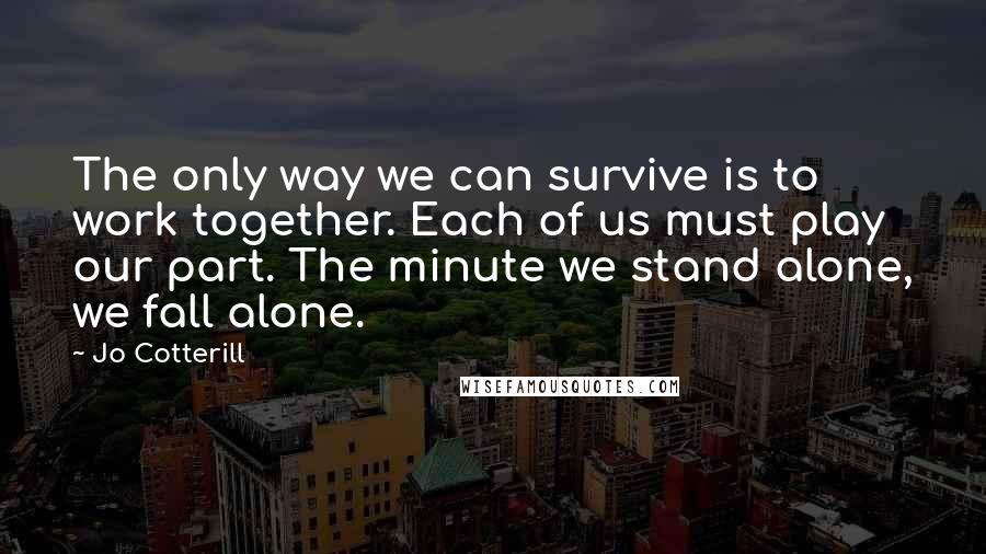 Jo Cotterill Quotes: The only way we can survive is to work together. Each of us must play our part. The minute we stand alone, we fall alone.