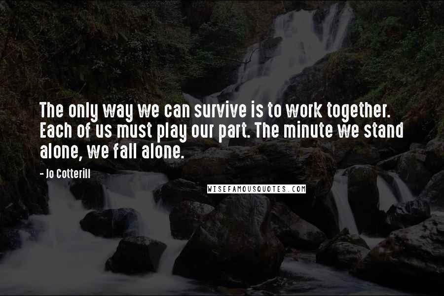 Jo Cotterill Quotes: The only way we can survive is to work together. Each of us must play our part. The minute we stand alone, we fall alone.