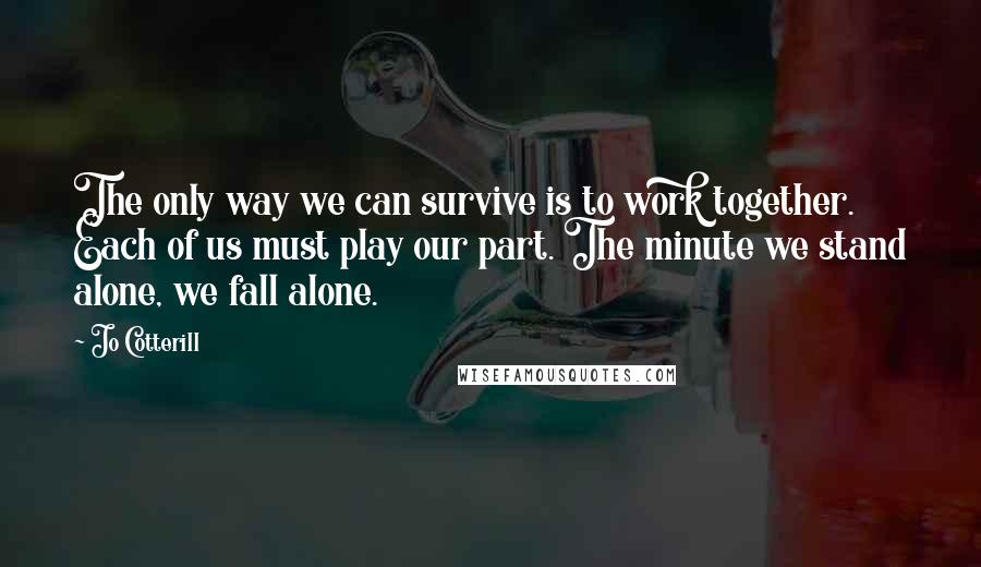 Jo Cotterill Quotes: The only way we can survive is to work together. Each of us must play our part. The minute we stand alone, we fall alone.