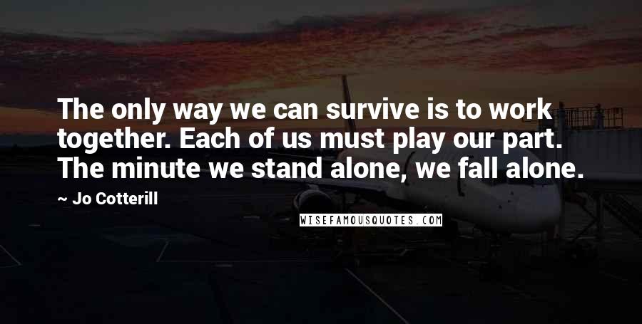 Jo Cotterill Quotes: The only way we can survive is to work together. Each of us must play our part. The minute we stand alone, we fall alone.