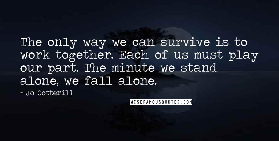 Jo Cotterill Quotes: The only way we can survive is to work together. Each of us must play our part. The minute we stand alone, we fall alone.