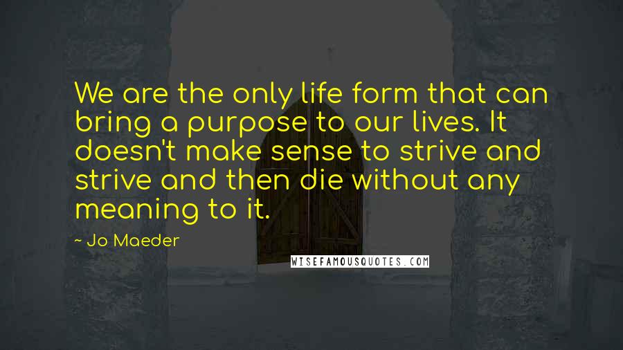 Jo Maeder Quotes: We are the only life form that can bring a purpose to our lives. It doesn't make sense to strive and strive and then die without any meaning to it.