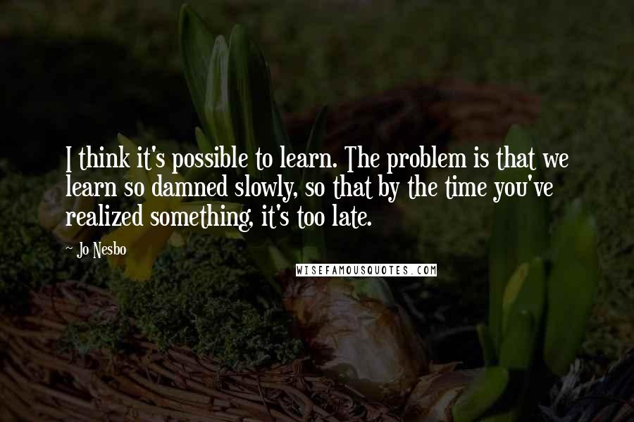 Jo Nesbo Quotes: I think it's possible to learn. The problem is that we learn so damned slowly, so that by the time you've realized something, it's too late.