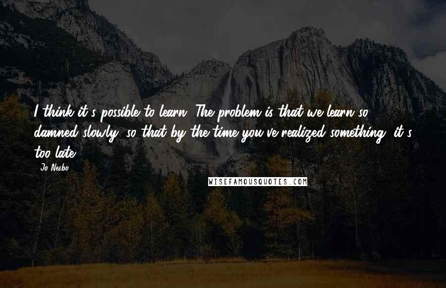 Jo Nesbo Quotes: I think it's possible to learn. The problem is that we learn so damned slowly, so that by the time you've realized something, it's too late.