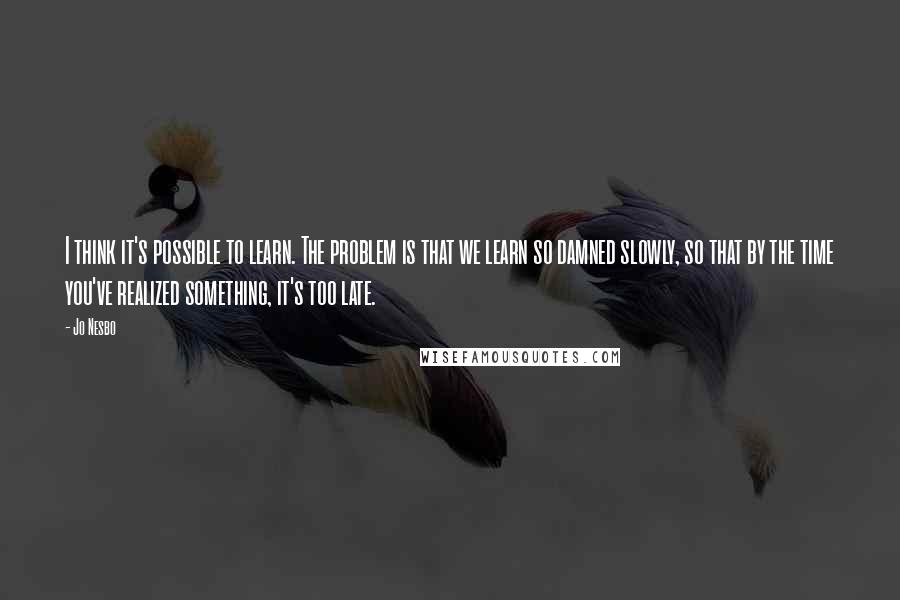 Jo Nesbo Quotes: I think it's possible to learn. The problem is that we learn so damned slowly, so that by the time you've realized something, it's too late.