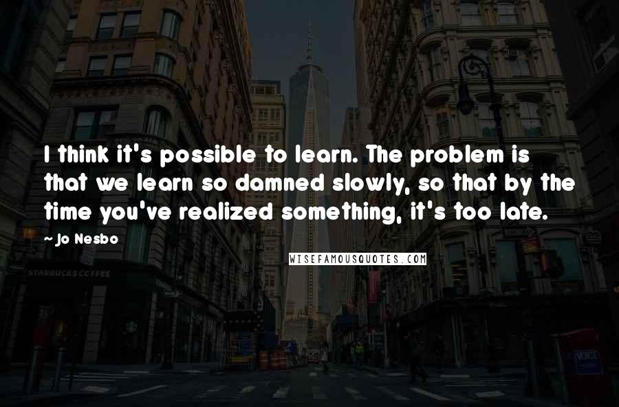 Jo Nesbo Quotes: I think it's possible to learn. The problem is that we learn so damned slowly, so that by the time you've realized something, it's too late.