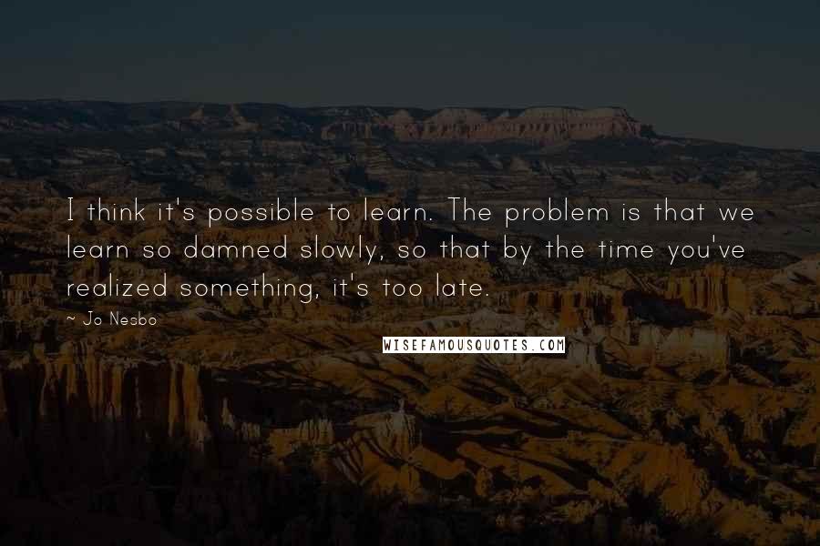 Jo Nesbo Quotes: I think it's possible to learn. The problem is that we learn so damned slowly, so that by the time you've realized something, it's too late.