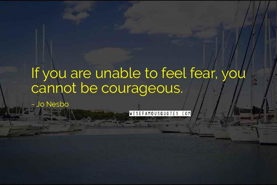 Jo Nesbo Quotes: If you are unable to feel fear, you cannot be courageous.