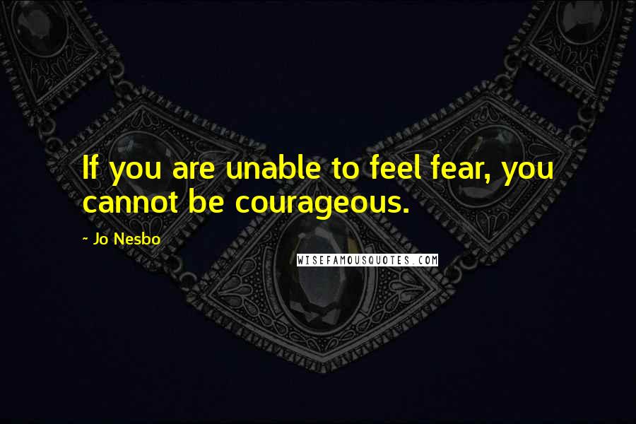 Jo Nesbo Quotes: If you are unable to feel fear, you cannot be courageous.