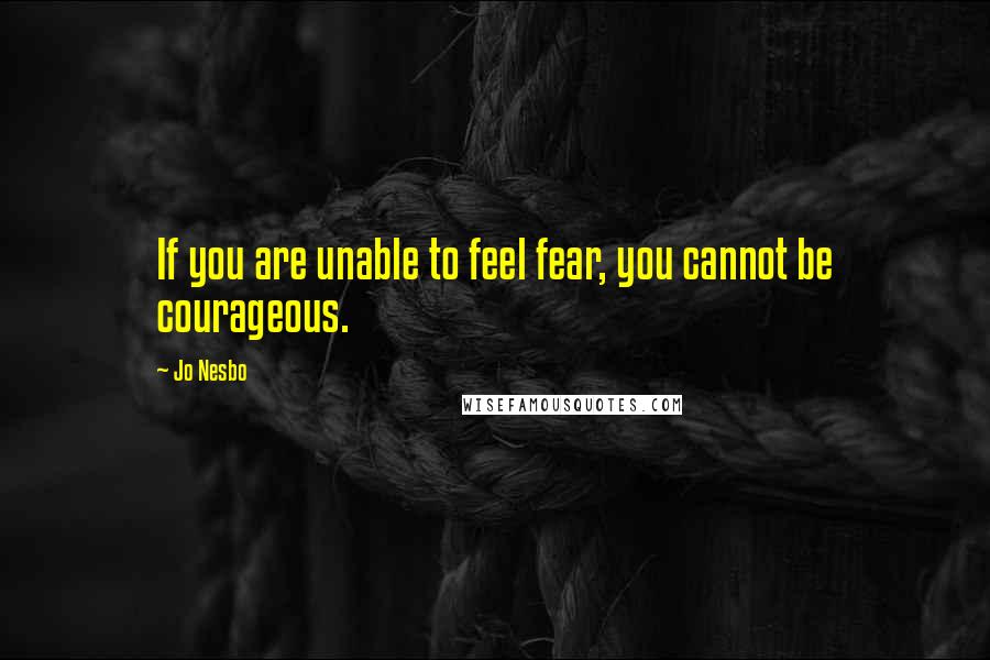 Jo Nesbo Quotes: If you are unable to feel fear, you cannot be courageous.