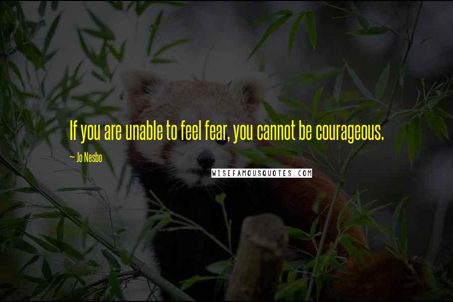 Jo Nesbo Quotes: If you are unable to feel fear, you cannot be courageous.