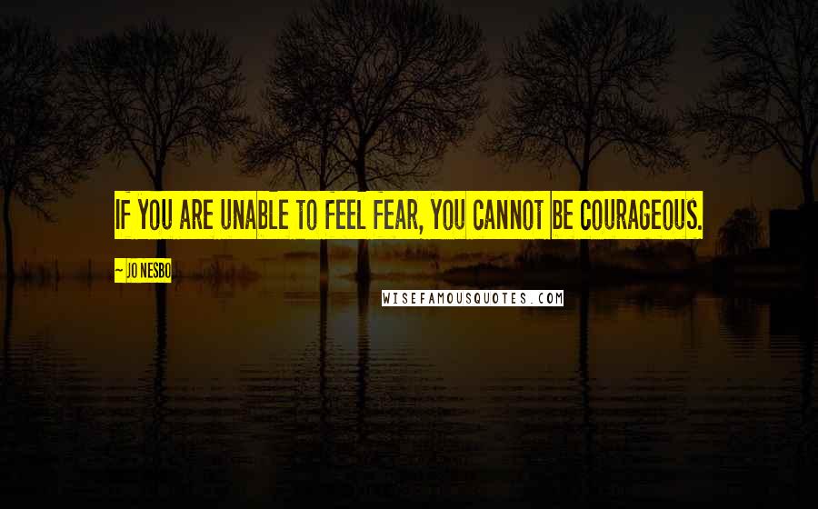 Jo Nesbo Quotes: If you are unable to feel fear, you cannot be courageous.