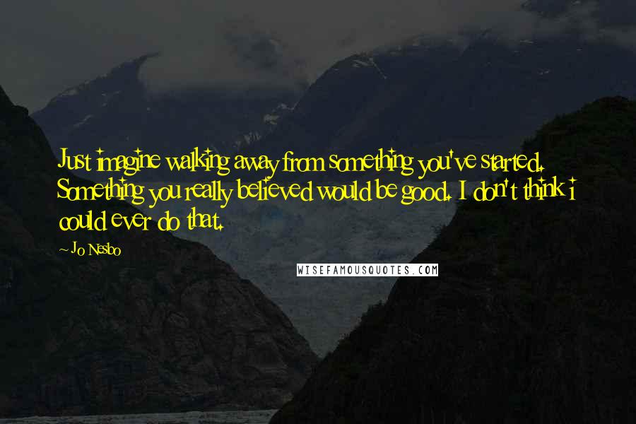 Jo Nesbo Quotes: Just imagine walking away from something you've started. Something you really believed would be good. I don't think i could ever do that.