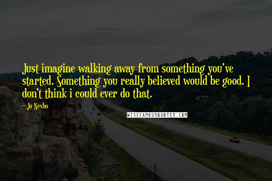 Jo Nesbo Quotes: Just imagine walking away from something you've started. Something you really believed would be good. I don't think i could ever do that.