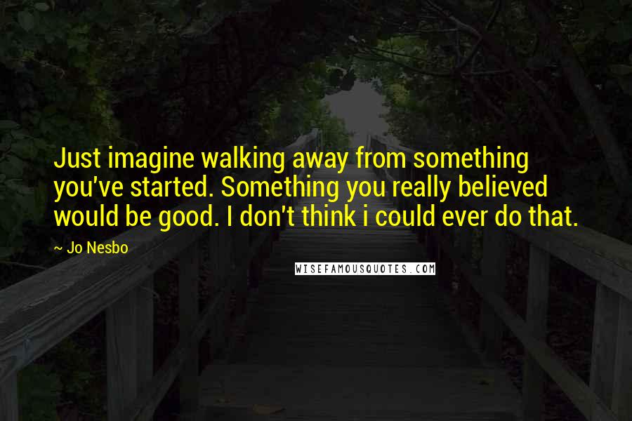 Jo Nesbo Quotes: Just imagine walking away from something you've started. Something you really believed would be good. I don't think i could ever do that.