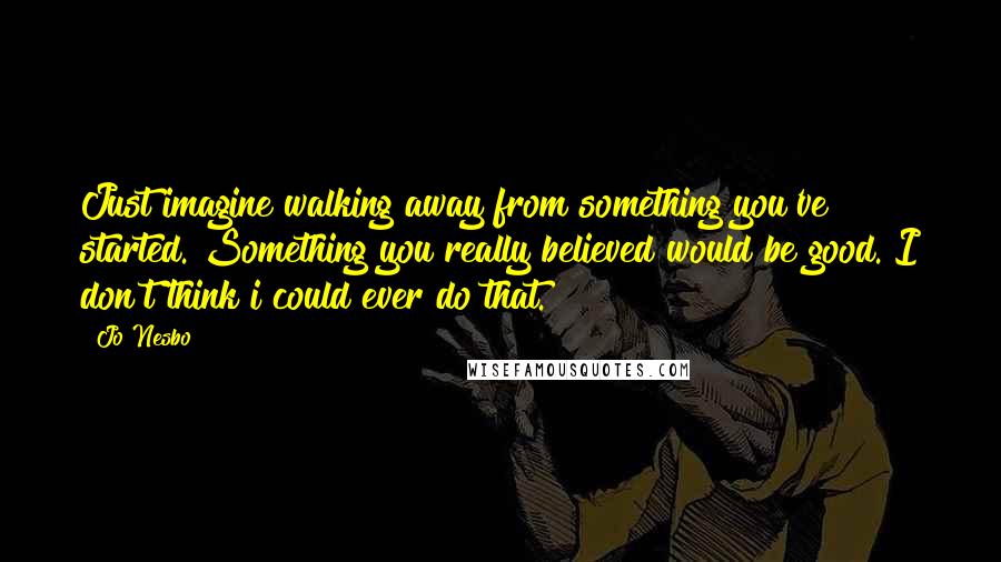 Jo Nesbo Quotes: Just imagine walking away from something you've started. Something you really believed would be good. I don't think i could ever do that.