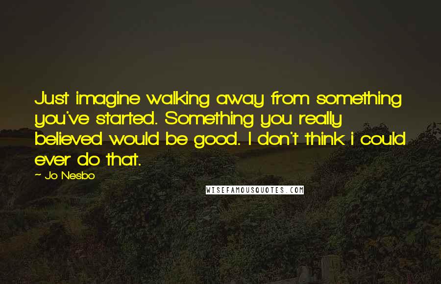 Jo Nesbo Quotes: Just imagine walking away from something you've started. Something you really believed would be good. I don't think i could ever do that.