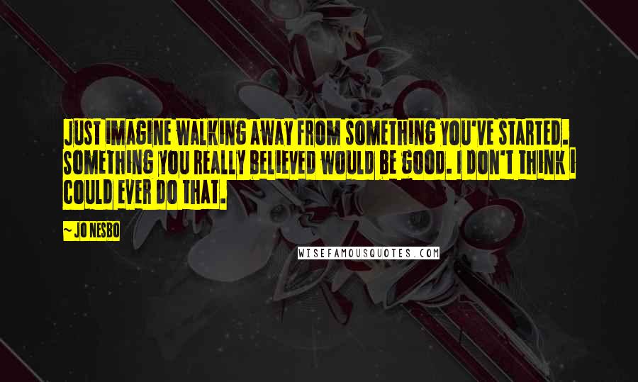 Jo Nesbo Quotes: Just imagine walking away from something you've started. Something you really believed would be good. I don't think i could ever do that.