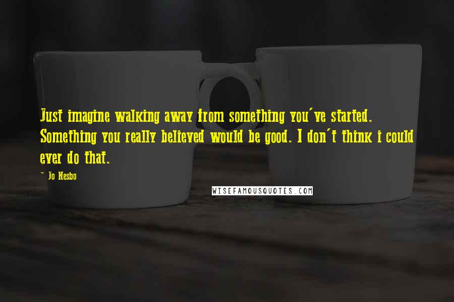 Jo Nesbo Quotes: Just imagine walking away from something you've started. Something you really believed would be good. I don't think i could ever do that.