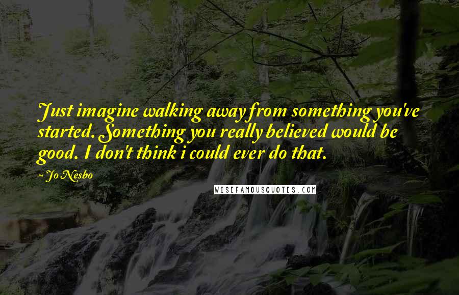 Jo Nesbo Quotes: Just imagine walking away from something you've started. Something you really believed would be good. I don't think i could ever do that.