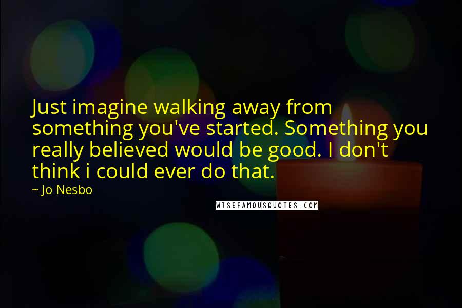 Jo Nesbo Quotes: Just imagine walking away from something you've started. Something you really believed would be good. I don't think i could ever do that.