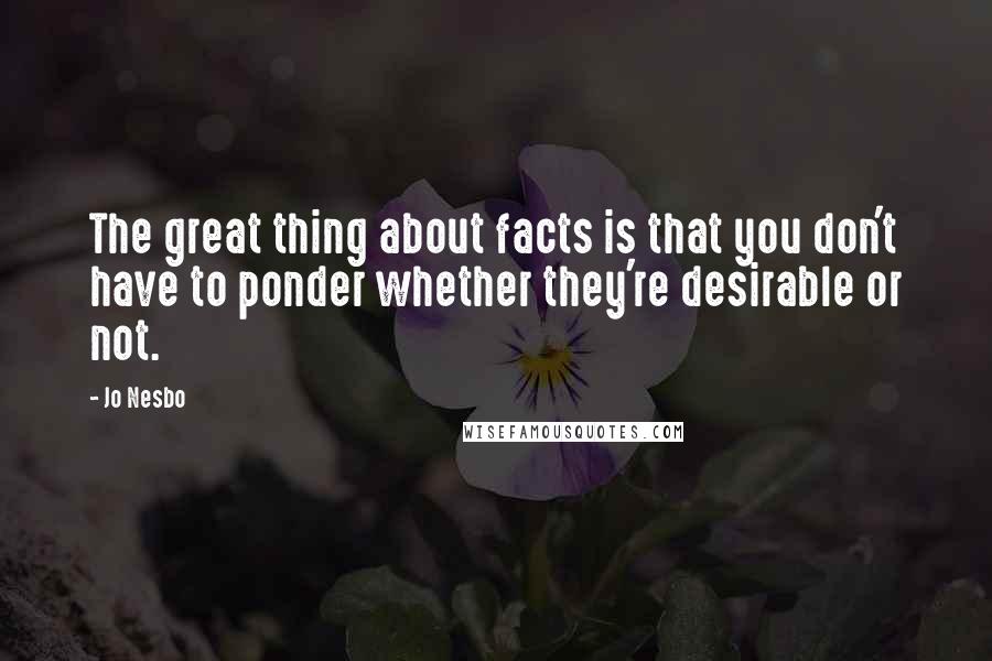 Jo Nesbo Quotes: The great thing about facts is that you don't have to ponder whether they're desirable or not.
