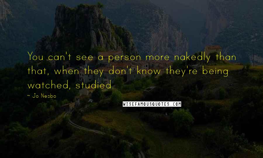 Jo Nesbo Quotes: You can't see a person more nakedly than that, when they don't know they're being watched, studied.