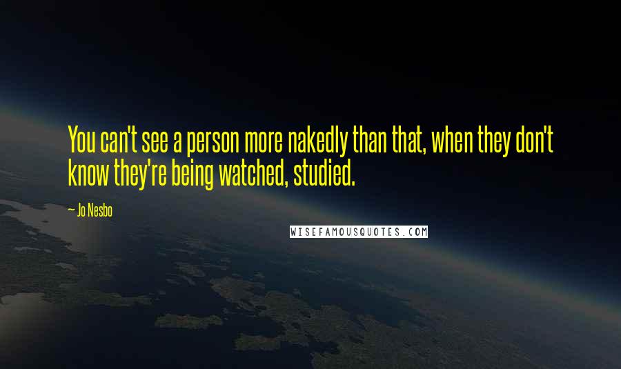 Jo Nesbo Quotes: You can't see a person more nakedly than that, when they don't know they're being watched, studied.