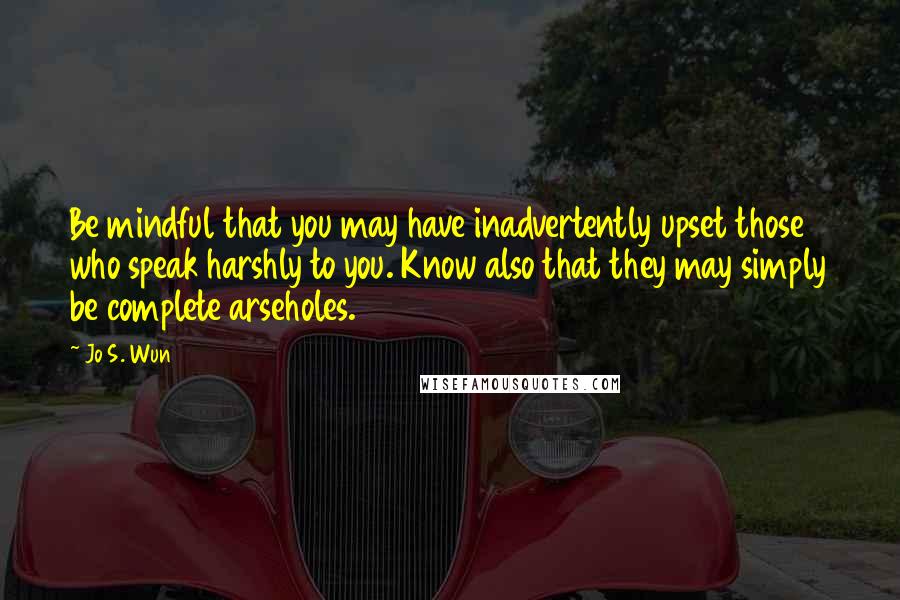 Jo S. Wun Quotes: Be mindful that you may have inadvertently upset those who speak harshly to you. Know also that they may simply be complete arseholes.