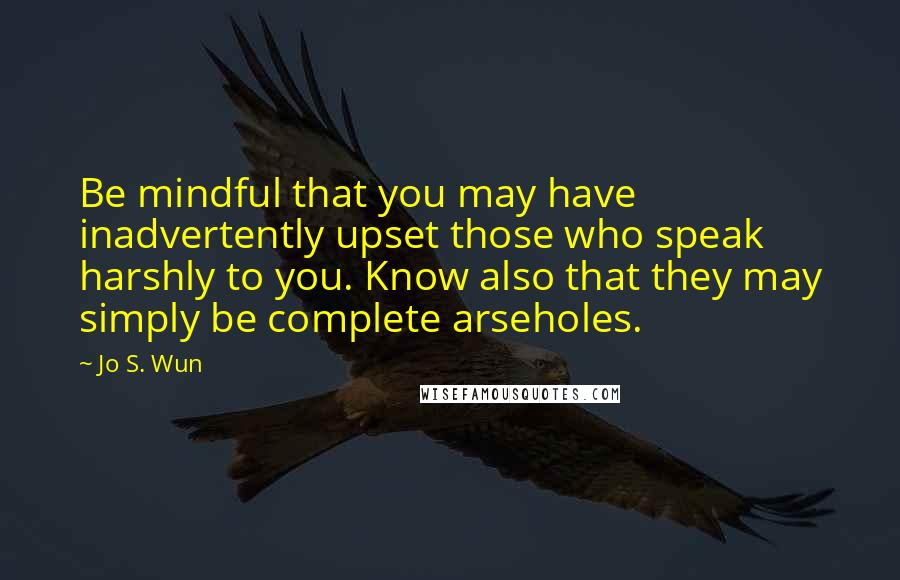 Jo S. Wun Quotes: Be mindful that you may have inadvertently upset those who speak harshly to you. Know also that they may simply be complete arseholes.