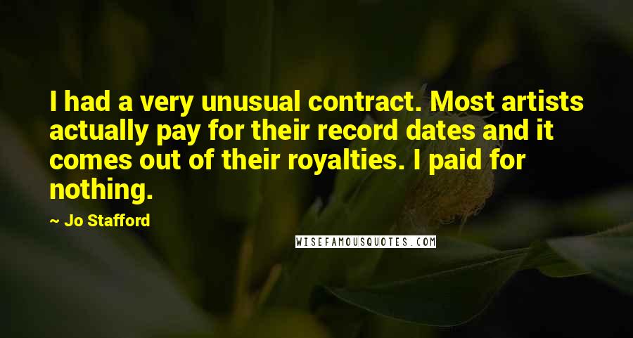 Jo Stafford Quotes: I had a very unusual contract. Most artists actually pay for their record dates and it comes out of their royalties. I paid for nothing.