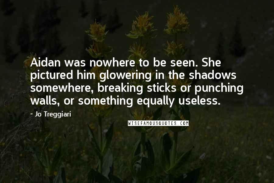 Jo Treggiari Quotes: Aidan was nowhere to be seen. She pictured him glowering in the shadows somewhere, breaking sticks or punching walls, or something equally useless.