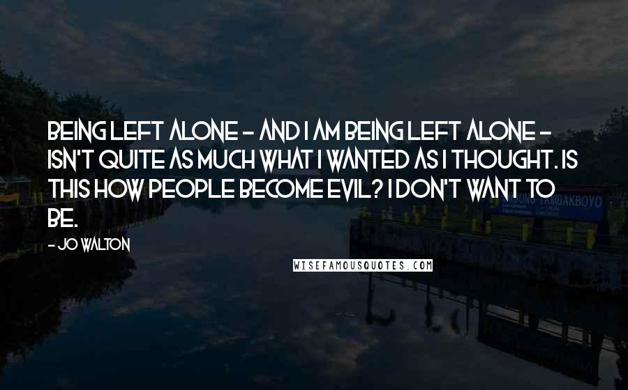 Jo Walton Quotes: Being left alone - and I am being left alone - isn't quite as much what I wanted as I thought. Is this how people become evil? I don't want to be.