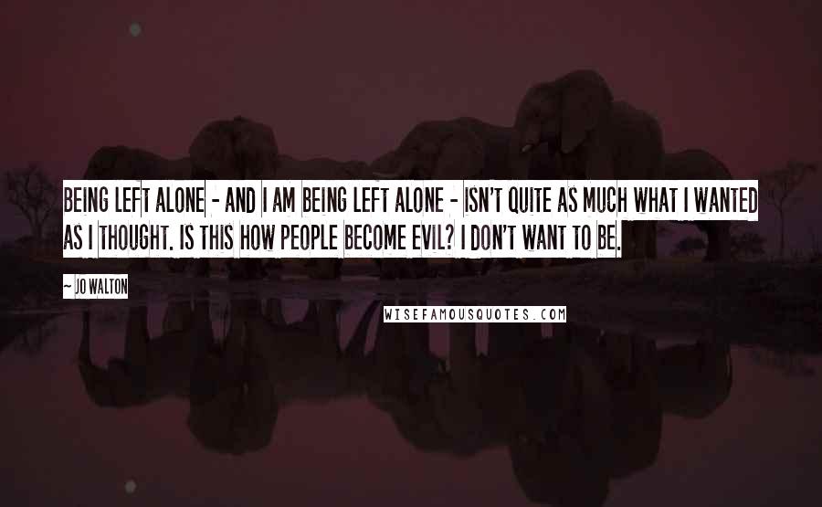 Jo Walton Quotes: Being left alone - and I am being left alone - isn't quite as much what I wanted as I thought. Is this how people become evil? I don't want to be.