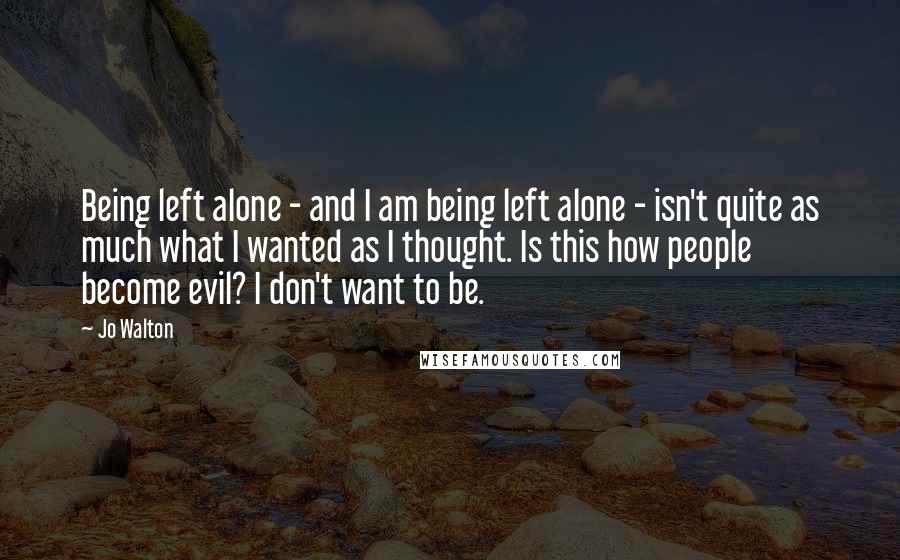 Jo Walton Quotes: Being left alone - and I am being left alone - isn't quite as much what I wanted as I thought. Is this how people become evil? I don't want to be.